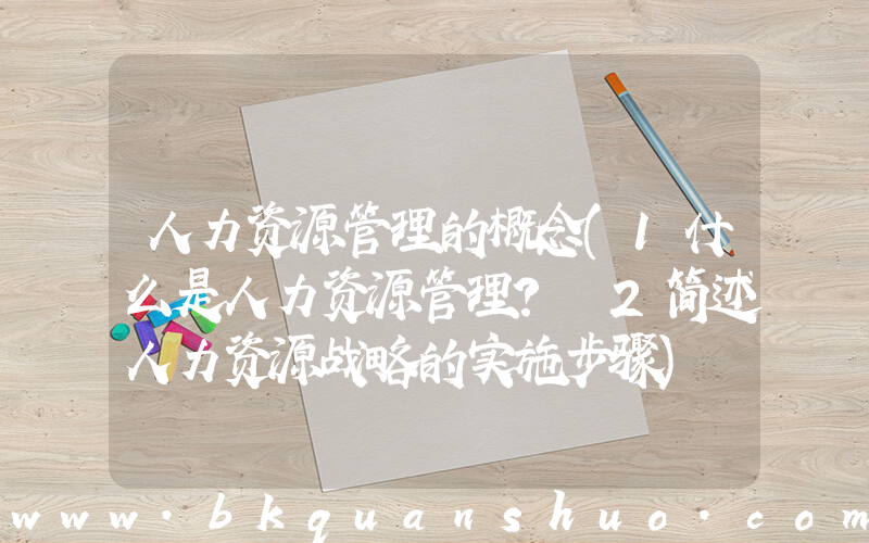 人力资源管理的概念(1什么是人力资源管理？ 2简述人力资源战略的实施步骤)